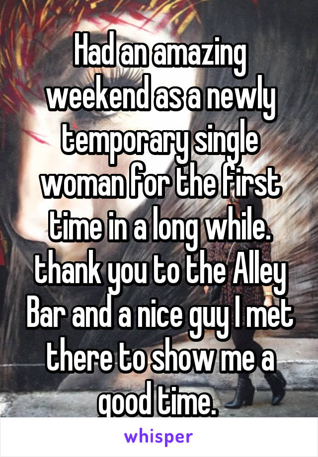 Had an amazing weekend as a newly temporary single woman for the first time in a long while. thank you to the Alley Bar and a nice guy I met there to show me a good time. 