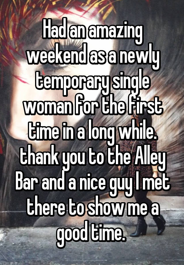 Had an amazing weekend as a newly temporary single woman for the first time in a long while. thank you to the Alley Bar and a nice guy I met there to show me a good time. 