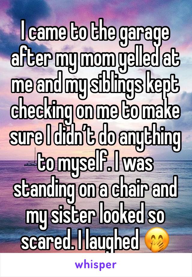 I came to the garage after my mom yelled at me and my siblings kept checking on me to make sure I didn’t do anything to myself. I was standing on a chair and my sister looked so scared. I laughed 🤭