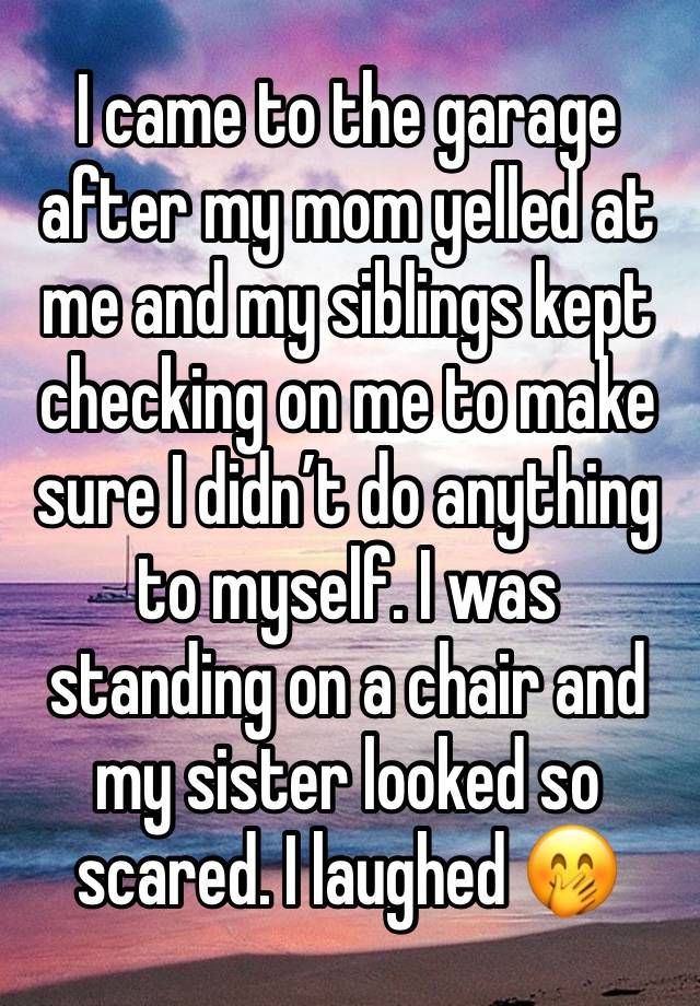 I came to the garage after my mom yelled at me and my siblings kept checking on me to make sure I didn’t do anything to myself. I was standing on a chair and my sister looked so scared. I laughed 🤭