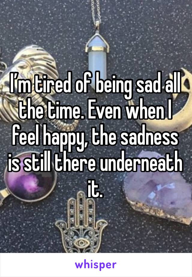 I’m tired of being sad all the time. Even when I feel happy, the sadness is still there underneath it. 