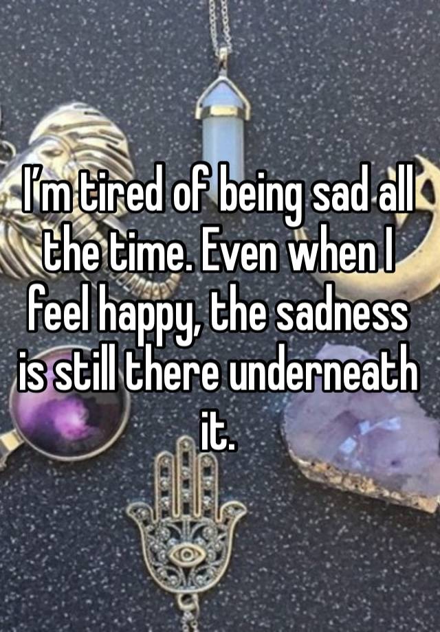 I’m tired of being sad all the time. Even when I feel happy, the sadness is still there underneath it. 