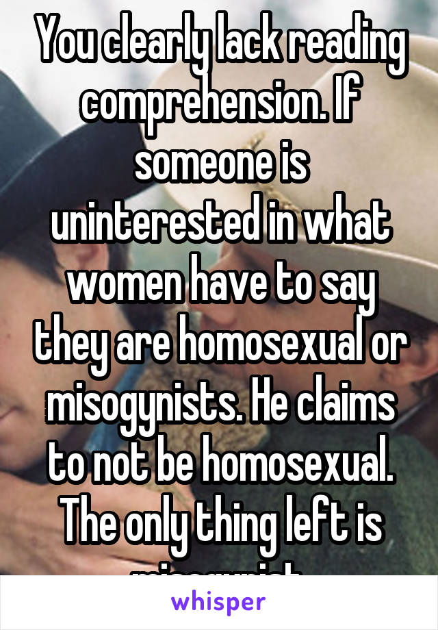 You clearly lack reading comprehension. If someone is uninterested in what women have to say they are homosexual or misogynists. He claims to not be homosexual. The only thing left is misogynist.