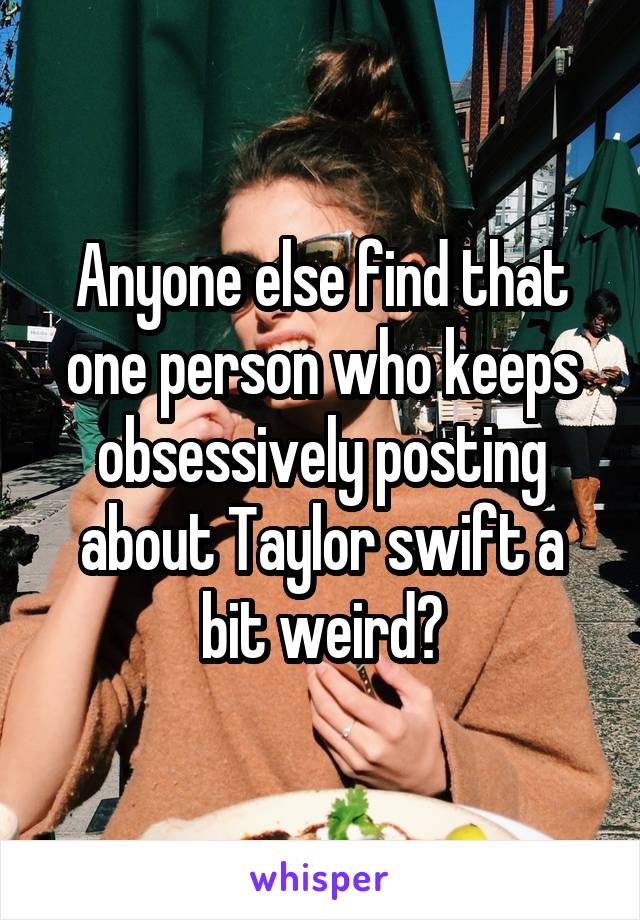 Anyone else find that one person who keeps obsessively posting about Taylor swift a bit weird?