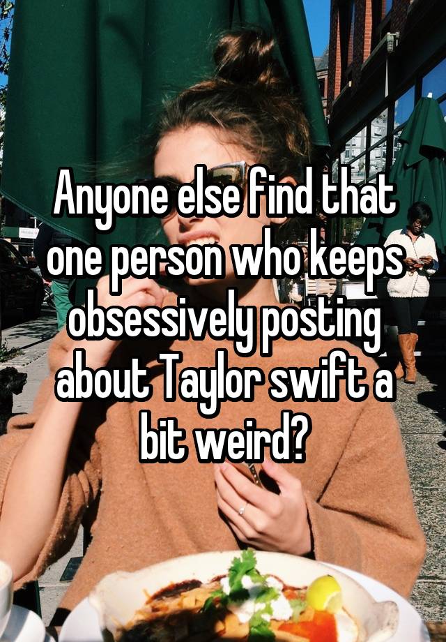 Anyone else find that one person who keeps obsessively posting about Taylor swift a bit weird?