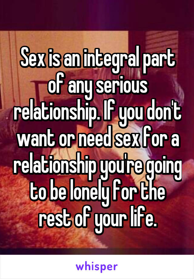 Sex is an integral part of any serious relationship. If you don't want or need sex for a relationship you're going to be lonely for the rest of your life.