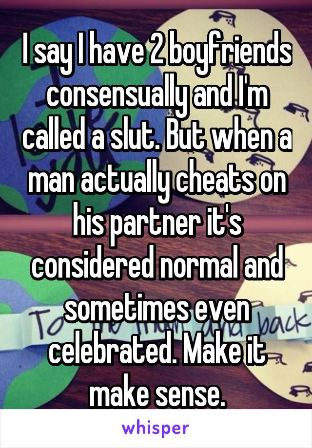 I say I have 2 boyfriends consensually and I'm called a slut. But when a man actually cheats on his partner it's considered normal and sometimes even celebrated. Make it make sense.