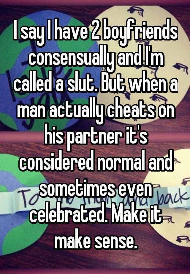 I say I have 2 boyfriends consensually and I'm called a slut. But when a man actually cheats on his partner it's considered normal and sometimes even celebrated. Make it make sense.