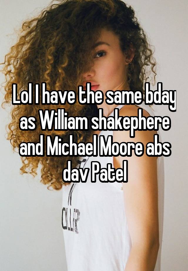 Lol I have the same bday as William shakephere and Michael Moore abs dav Patel