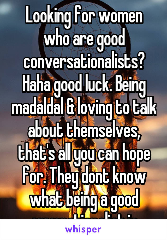 Looking for women who are good conversationalists? Haha good luck. Being madaldal & loving to talk about themselves, that's all you can hope for. They dont know what being a good cnverstionalist is