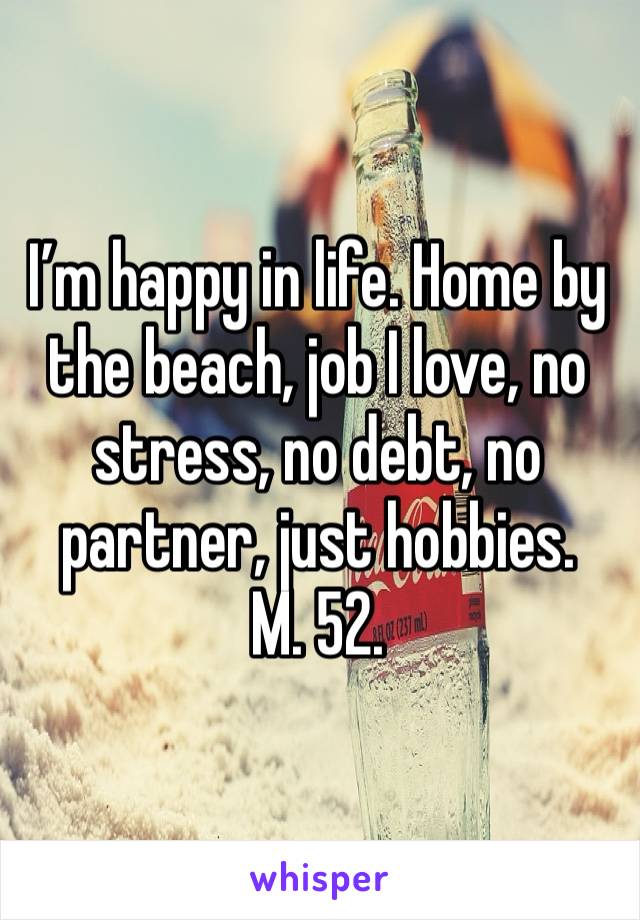 I’m happy in life. Home by the beach, job I love, no stress, no debt, no partner, just hobbies.
M. 52. 