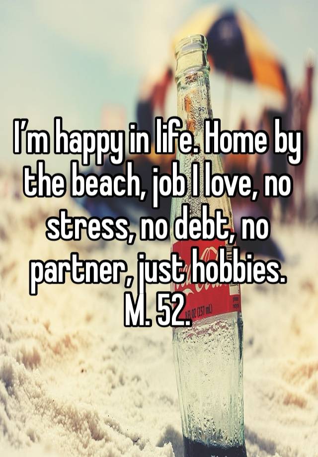 I’m happy in life. Home by the beach, job I love, no stress, no debt, no partner, just hobbies.
M. 52. 