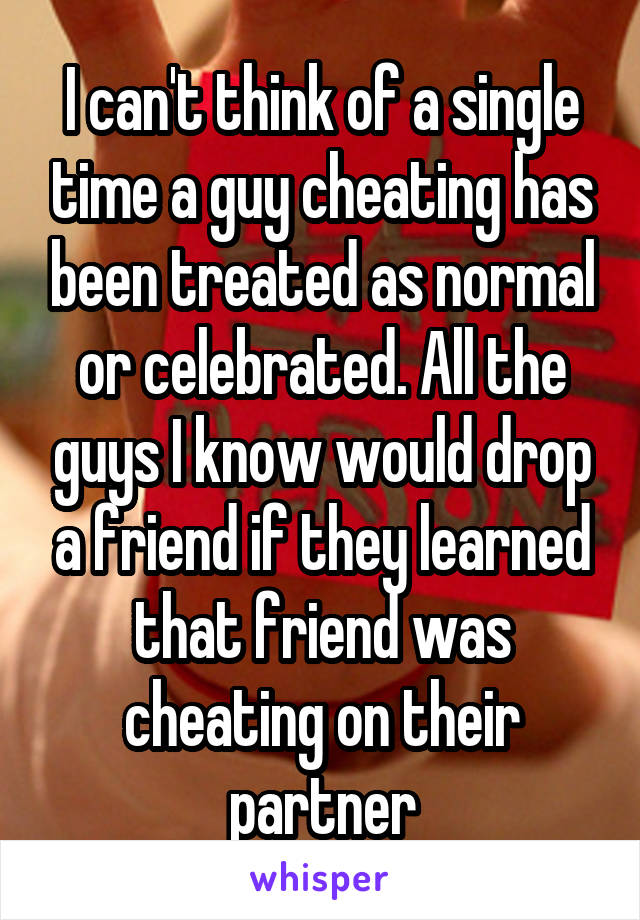 I can't think of a single time a guy cheating has been treated as normal or celebrated. All the guys I know would drop a friend if they learned that friend was cheating on their partner