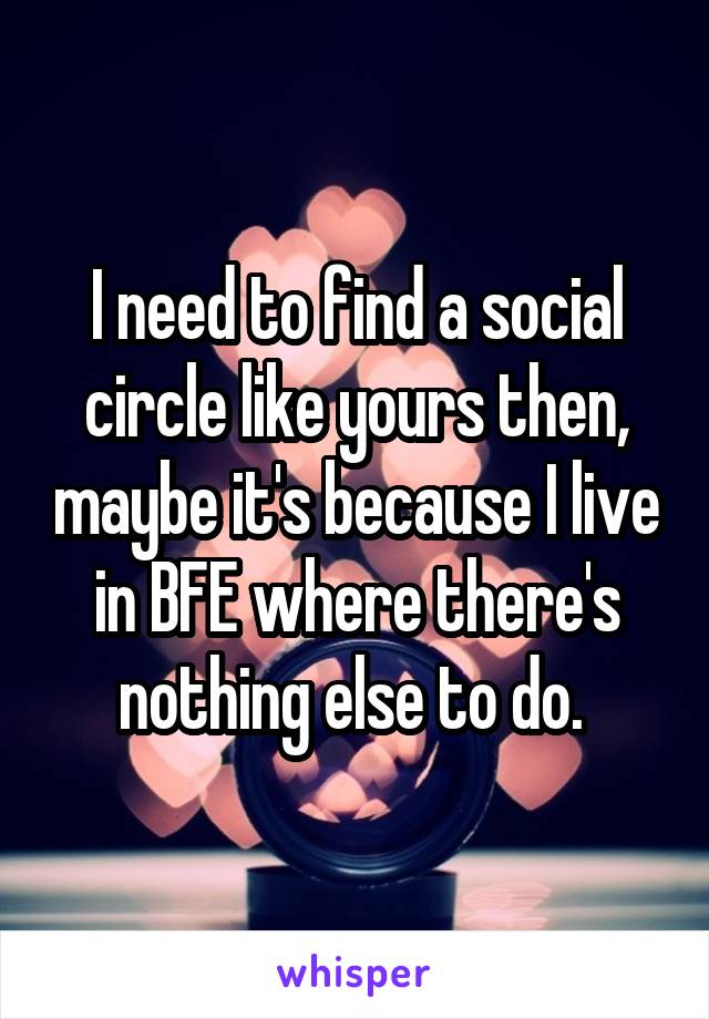 I need to find a social circle like yours then, maybe it's because I live in BFE where there's nothing else to do. 