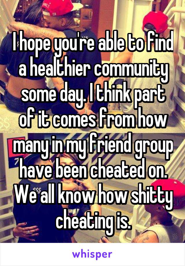 I hope you're able to find a healthier community some day. I think part of it comes from how many in my friend group have been cheated on. We all know how shitty cheating is.