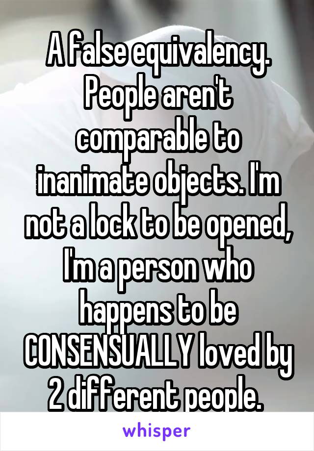 A false equivalency. People aren't comparable to inanimate objects. I'm not a lock to be opened, I'm a person who happens to be CONSENSUALLY loved by 2 different people. 