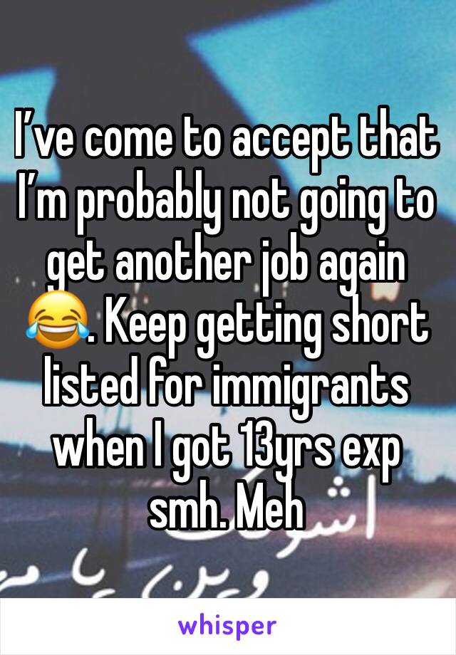 I’ve come to accept that I’m probably not going to get another job again 😂. Keep getting short listed for immigrants when I got 13yrs exp smh. Meh