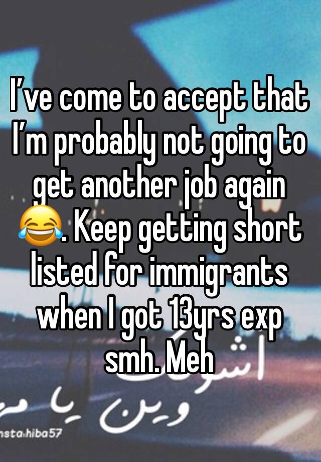 I’ve come to accept that I’m probably not going to get another job again 😂. Keep getting short listed for immigrants when I got 13yrs exp smh. Meh