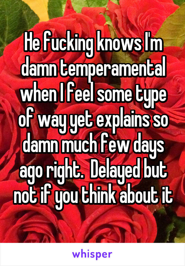 He fucking knows I'm damn temperamental when I feel some type of way yet explains so damn much few days ago right.  Delayed but not if you think about it 