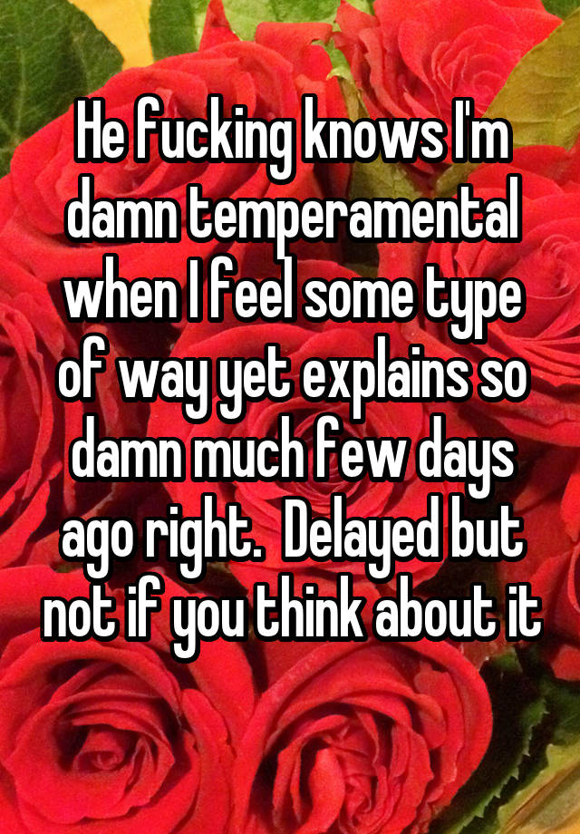 He fucking knows I'm damn temperamental when I feel some type of way yet explains so damn much few days ago right.  Delayed but not if you think about it 