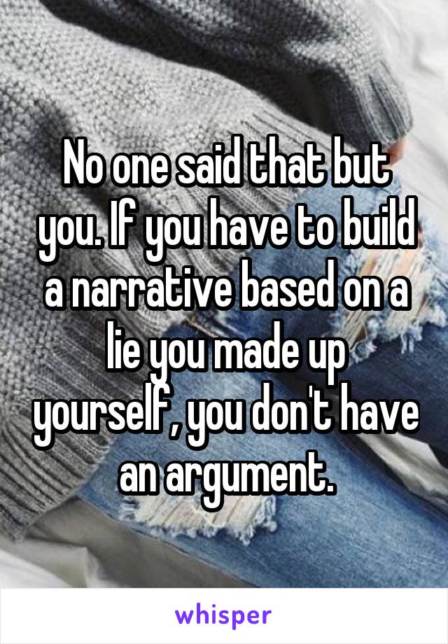 No one said that but you. If you have to build a narrative based on a lie you made up yourself, you don't have an argument.