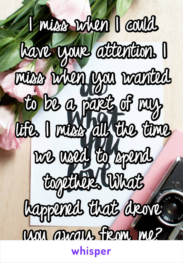 I miss when I could have your attention. I miss when you wanted to be a part of my life. I miss all the time we used to spend together. What happened that drove you away from me?