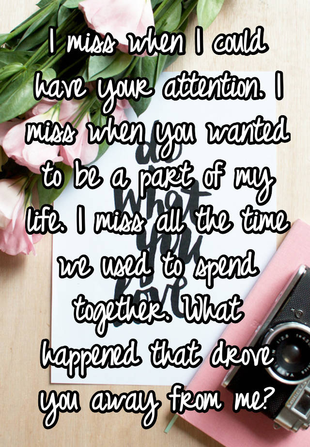 I miss when I could have your attention. I miss when you wanted to be a part of my life. I miss all the time we used to spend together. What happened that drove you away from me?