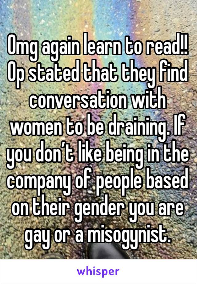 Omg again learn to read!! Op stated that they find conversation with women to be draining. If you don’t like being in the company of people based on their gender you are gay or a misogynist.