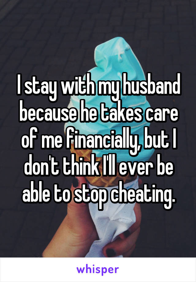 I stay with my husband because he takes care of me financially, but I don't think I'll ever be able to stop cheating.