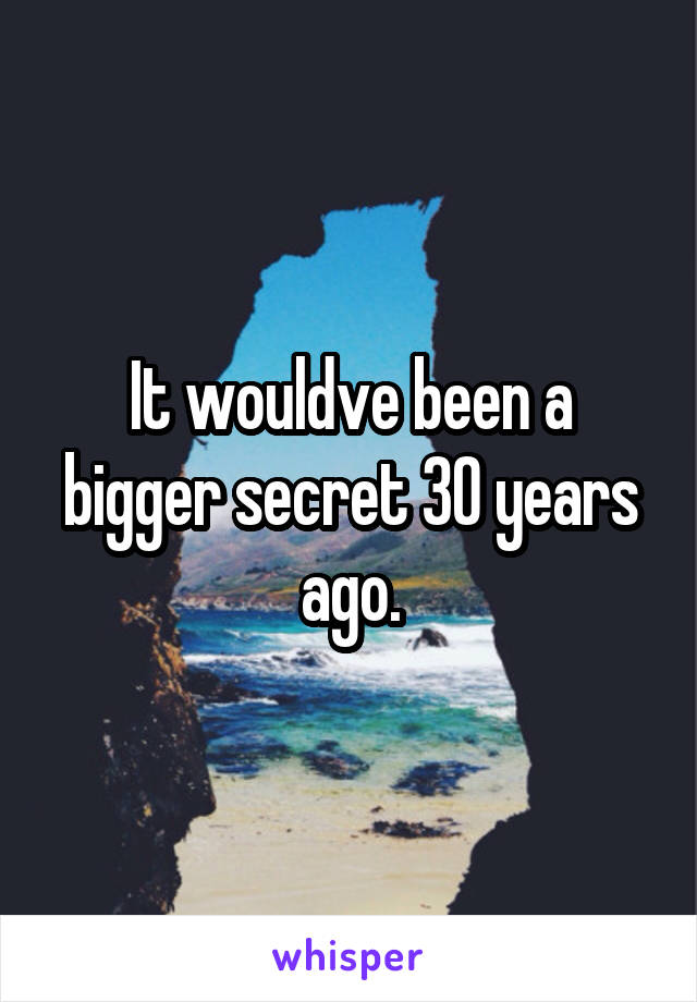 It wouldve been a bigger secret 30 years ago.
