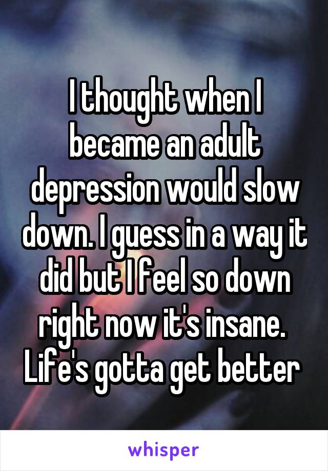 I thought when I became an adult depression would slow down. I guess in a way it did but I feel so down right now it's insane.  Life's gotta get better 