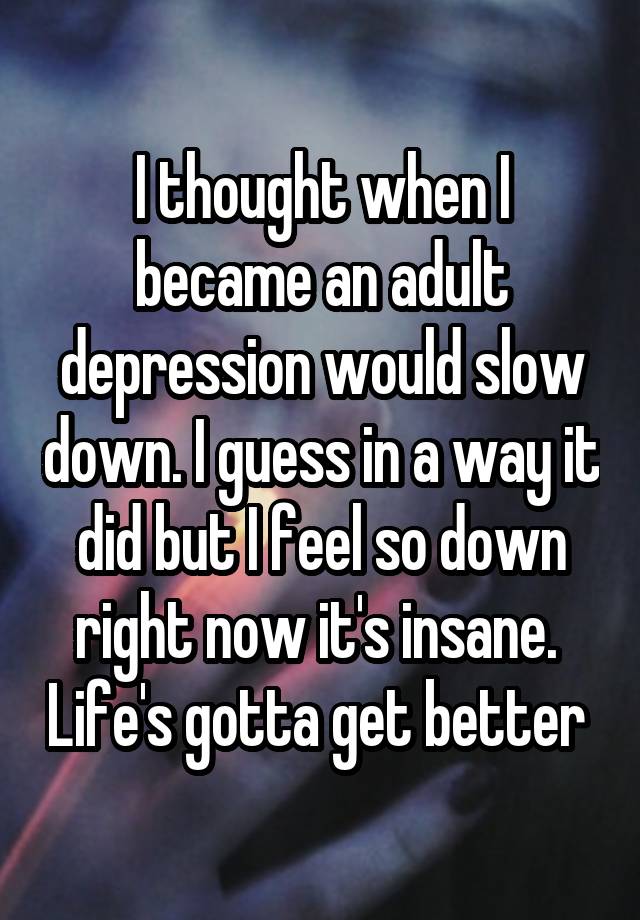 I thought when I became an adult depression would slow down. I guess in a way it did but I feel so down right now it's insane.  Life's gotta get better 