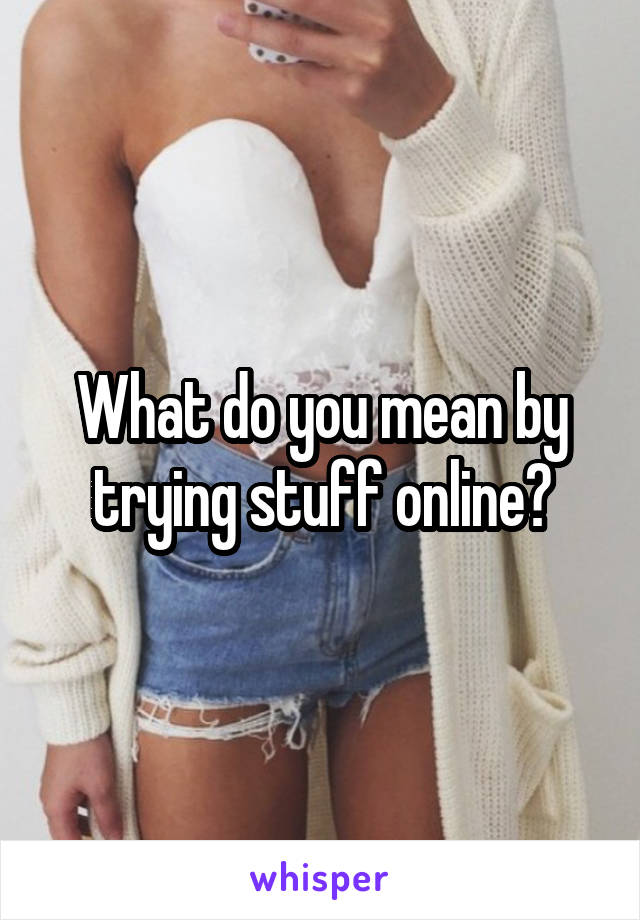 What do you mean by trying stuff online?