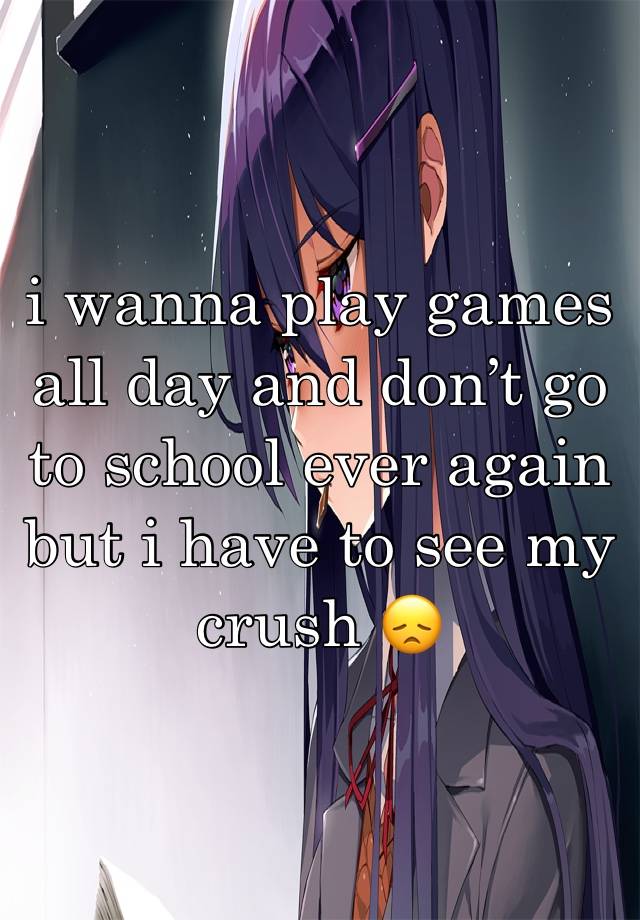 i wanna play games all day and don’t go to school ever again but i have to see my crush 😞