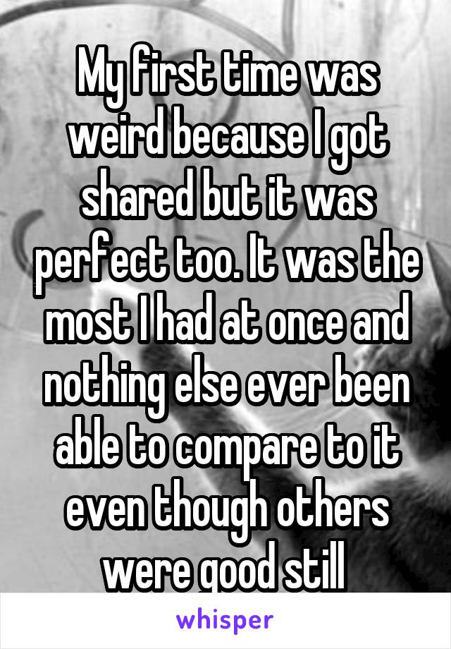 My first time was weird because I got shared but it was perfect too. It was the most I had at once and nothing else ever been able to compare to it even though others were good still 