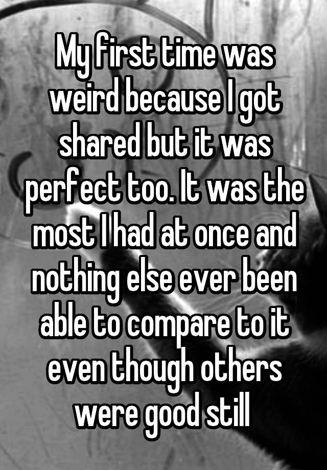 My first time was weird because I got shared but it was perfect too. It was the most I had at once and nothing else ever been able to compare to it even though others were good still 