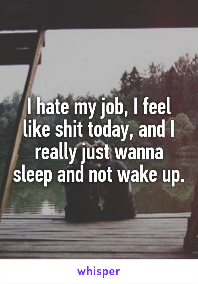 I hate my job, I feel like shit today, and I really just wanna sleep and not wake up.