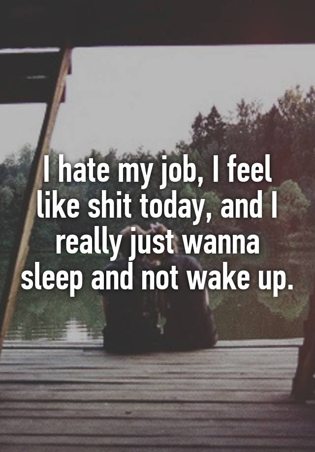 I hate my job, I feel like shit today, and I really just wanna sleep and not wake up.