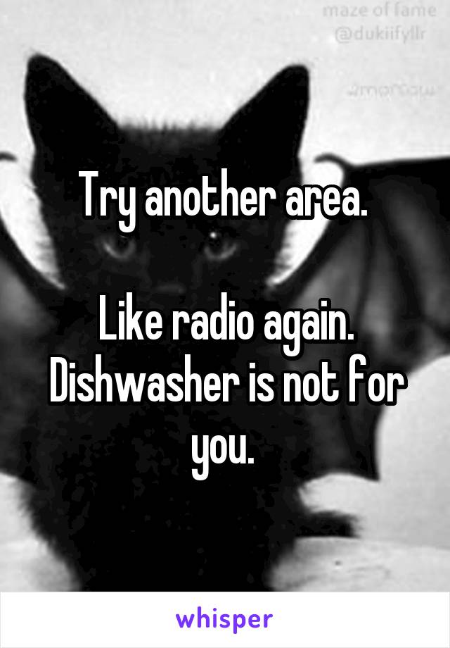 Try another area. 

Like radio again. Dishwasher is not for you. 