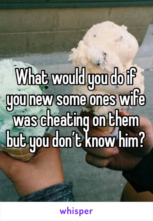 What would you do if you new some ones wife was cheating on them but you don’t know him?