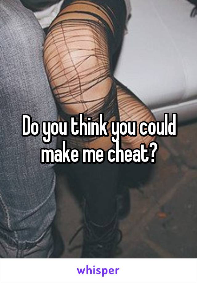 Do you think you could make me cheat?