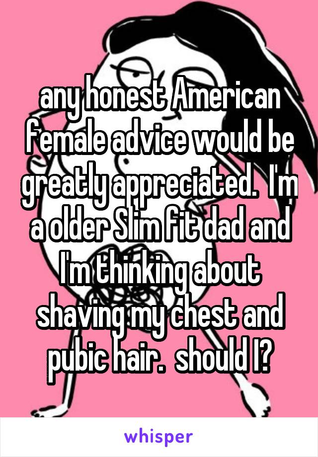 any honest American female advice would be greatly appreciated.  I'm a older Slim fit dad and I'm thinking about shaving my chest and pubic hair.  should I?