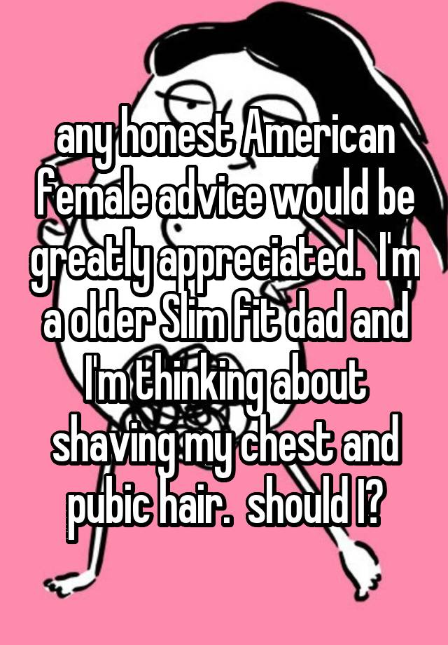 any honest American female advice would be greatly appreciated.  I'm a older Slim fit dad and I'm thinking about shaving my chest and pubic hair.  should I?