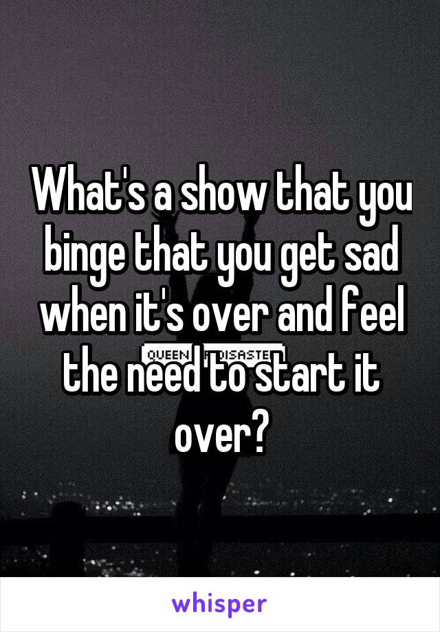 What's a show that you binge that you get sad when it's over and feel the need to start it over?