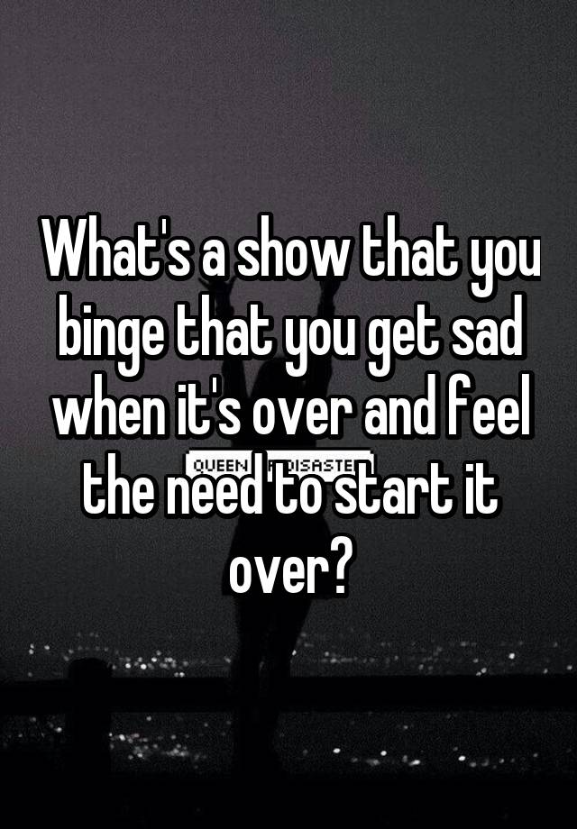 What's a show that you binge that you get sad when it's over and feel the need to start it over?