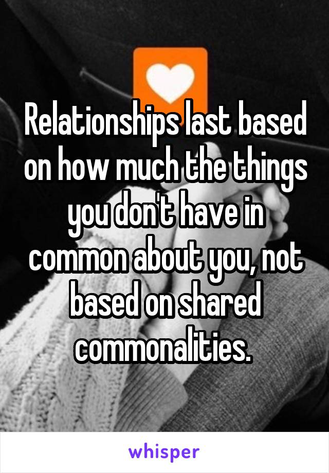 Relationships last based on how much the things you don't have in common about you, not based on shared commonalities. 