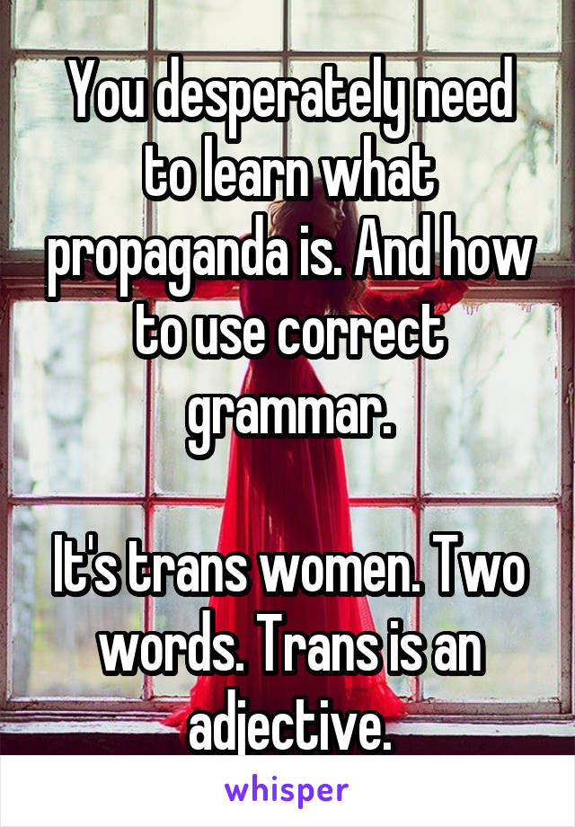 You desperately need to learn what propaganda is. And how to use correct grammar.

It's trans women. Two words. Trans is an adjective.