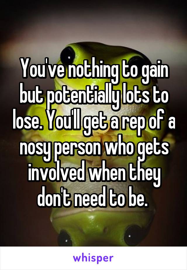 You've nothing to gain but potentially lots to lose. You'll get a rep of a nosy person who gets involved when they don't need to be. 