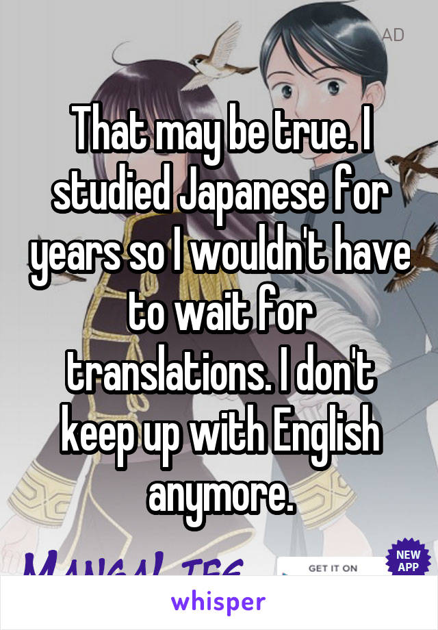 That may be true. I studied Japanese for years so I wouldn't have to wait for translations. I don't keep up with English anymore.