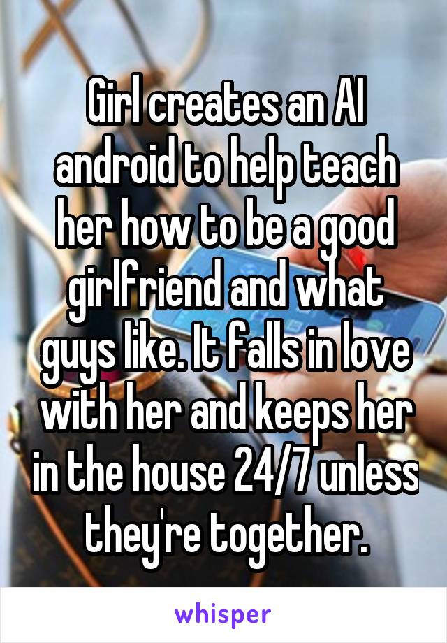 Girl creates an AI android to help teach her how to be a good girlfriend and what guys like. It falls in love with her and keeps her in the house 24/7 unless they're together.